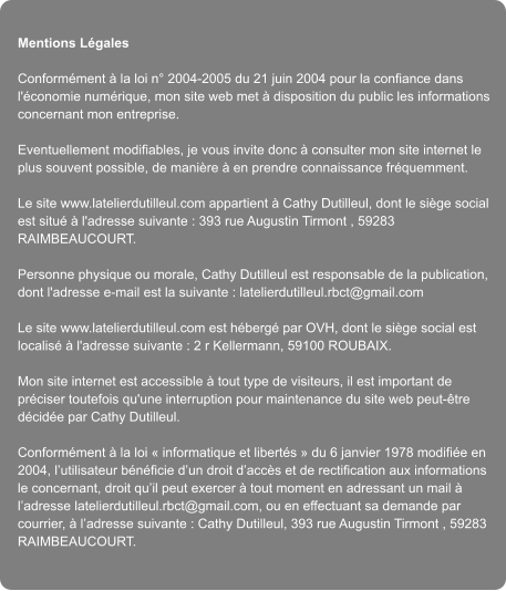 Mentions Lgales  Conformment  la loi n 2004-2005 du 21 juin 2004 pour la confiance dans l'conomie numrique, mon site web met  disposition du public les informations concernant mon entreprise.  Eventuellement modifiables, je vous invite donc  consulter mon site internet le plus souvent possible, de manire  en prendre connaissance frquemment.  Le site www.latelierdutilleul.com appartient  Cathy Dutilleul, dont le sige social est situ  l'adresse suivante : 393 rue Augustin Tirmont , 59283 RAIMBEAUCOURT.  Personne physique ou morale, Cathy Dutilleul est responsable de la publication, dont l'adresse e-mail est la suivante : latelierdutilleul.rbct@gmail.com  Le site www.latelierdutilleul.com est hberg par OVH, dont le sige social est localis  l'adresse suivante : 2 r Kellermann, 59100 ROUBAIX.  Mon site internet est accessible  tout type de visiteurs, il est important de prciser toutefois qu'une interruption pour maintenance du site web peut-tre dcide par Cathy Dutilleul.  Conformment  la loi  informatique et liberts  du 6 janvier 1978 modifie en 2004, lutilisateur bnficie dun droit daccs et de rectification aux informations le concernant, droit quil peut exercer  tout moment en adressant un mail  ladresse latelierdutilleul.rbct@gmail.com, ou en effectuant sa demande par courrier,  ladresse suivante : Cathy Dutilleul, 393 rue Augustin Tirmont , 59283 RAIMBEAUCOURT.