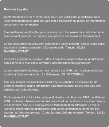 Mentions Lgales  Conformment  la loi n 2004-2005 du 21 juin 2004 pour la confiance dans l'conomie numrique, mon site web met  disposition du public les informations concernant mon entreprise.  Eventuellement modifiables, je vous invite donc  consulter mon site internet le plus souvent possible, de manire  en prendre connaissance frquemment.  Le site www.latelierdutilleul.com appartient  Cathy Dutilleul, dont le sige social est situ  l'adresse suivante : 393 rue Augustin Tirmont , 59283 RAIMBEAUCOURT.  Personne physique ou morale, Cathy Dutilleul est responsable de la publication, dont l'adresse e-mail est la suivante : latelierdutilleul.rbct@gmail.com  Le site www.latelierdutilleul.com est hberg par OVH, dont le sige social est localis  l'adresse suivante : 2 r Kellermann, 59100 ROUBAIX.  Mon site internet est accessible  tout type de visiteurs, il est important de prciser toutefois qu'une interruption pour maintenance du site web peut-tre dcide par Cathy Dutilleul.  Conformment  la loi  informatique et liberts  du 6 janvier 1978 modifie en 2004, lutilisateur bnficie dun droit daccs et de rectification aux informations le concernant, droit quil peut exercer  tout moment en adressant un mail  ladresse latelierdutilleul.rbct@gmail.com, ou en effectuant sa demande par courrier,  ladresse suivante : Cathy Dutilleul, 393 rue Augustin Tirmont , 59283 RAIMBEAUCOURT.